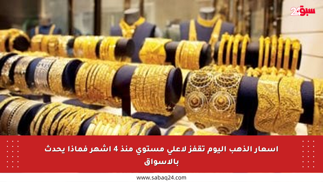 أسعار الذهب اليوم تقفز لأعلى مستوى منذ 4 أشهر فماذا يحدث بالأسواق